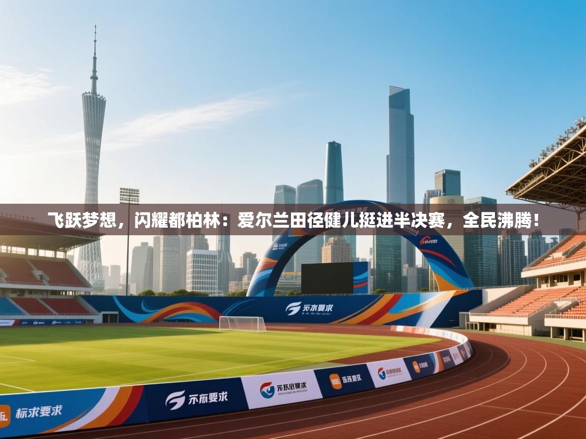 飞跃梦想，闪耀都柏林：爱尔兰田径健儿挺进半决赛，全民沸腾！