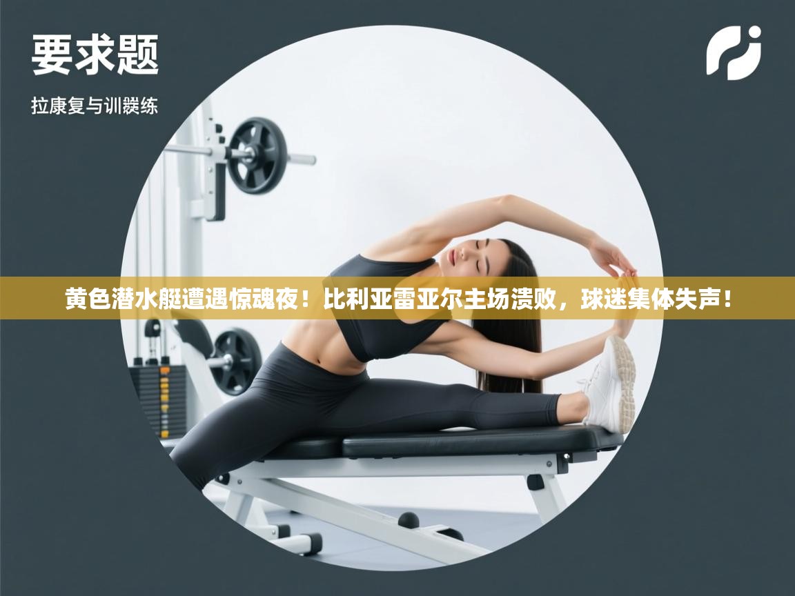 黄色潜水艇遭遇惊魂夜！比利亚雷亚尔主场溃败，球迷集体失声！